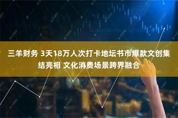 三羊财务 3天18万人次打卡地坛书市爆款文创集结亮相 文化消费场景跨界融合