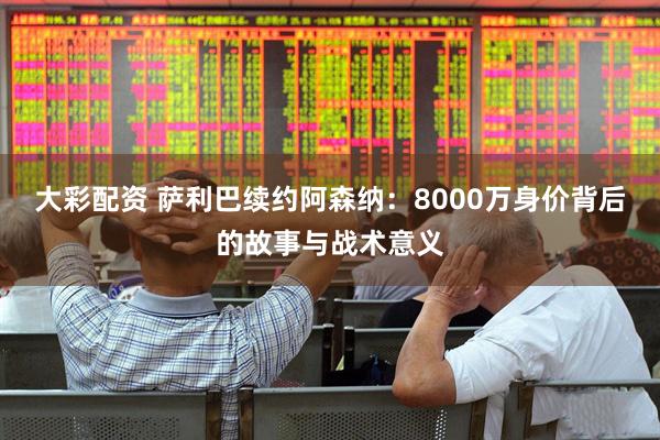 大彩配资 萨利巴续约阿森纳：8000万身价背后的故事与战术意义