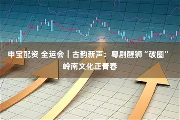 申宝配资 全运会｜古韵新声：粤剧醒狮“破圈” 岭南文化正青春