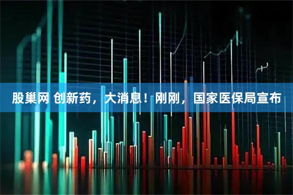 股巢网 创新药，大消息！刚刚，国家医保局宣布