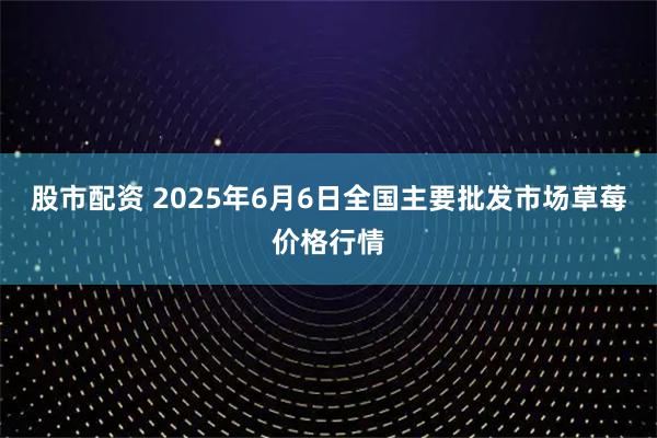 股市配资 2025年6月6日全国主要批发市场草莓价格行情
