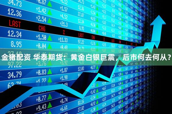金猪配资 华泰期货：黄金白银巨震，后市何去何从？