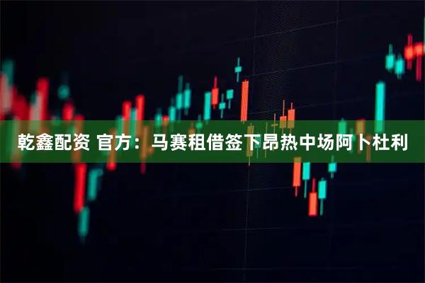 乾鑫配资 官方：马赛租借签下昂热中场阿卜杜利