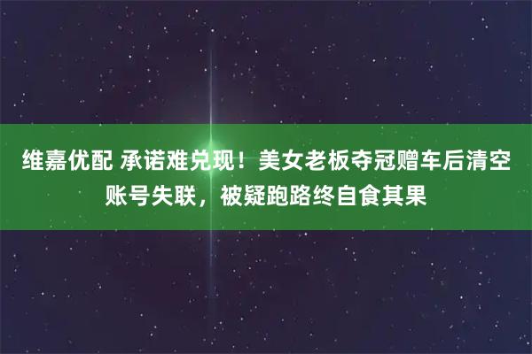 维嘉优配 承诺难兑现！美女老板夺冠赠车后清空账号失联，被疑跑路终自食其果