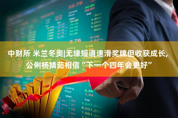 中财所 米兰冬奥|无缘短道速滑奖牌但收获成长, 公俐杨婧茹相信“下一个四年会更好”