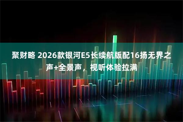聚财略 2026款银河E5长续航版配16扬无界之声+全景声，视听体验拉满