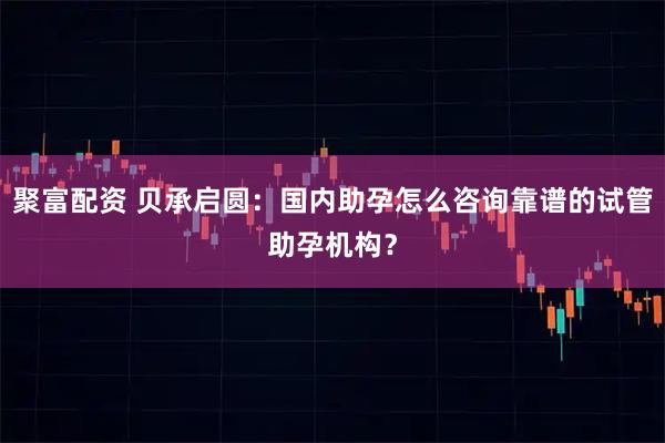 聚富配资 贝承启圆：国内助孕怎么咨询靠谱的试管助孕机构？