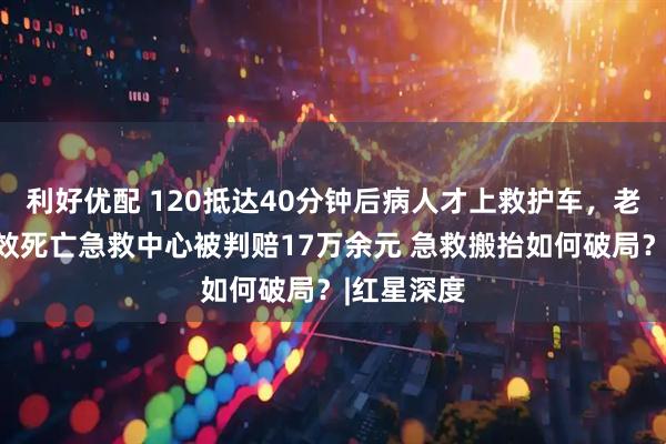 利好优配 120抵达40分钟后病人才上救护车，老人抢救无效死亡急救中心被判赔17万余元 急救搬抬如何破局？|红星深度