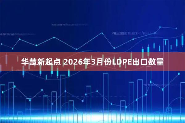 华楚新起点 2026年3月份LDPE出口数量