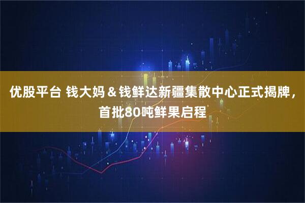 优股平台 钱大妈＆钱鲜达新疆集散中心正式揭牌，首批80吨鲜果启程